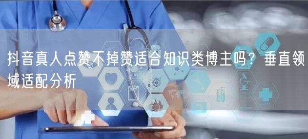抖音真人点赞不掉赞适合知识类博主吗？垂直领域适配分析