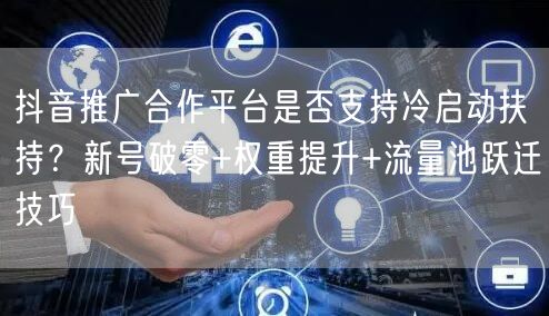抖音推广合作平台是否支持冷启动扶持？新号破零+权重提升+流量池跃迁技巧